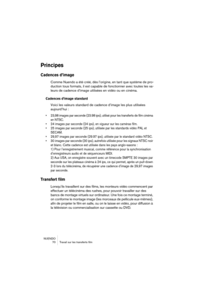 Page 70NUENDO
 70 Travail sur les transferts film
Principes
Cadences d’image
Comme Nuendo a été créé, dès l’origine, en tant que système de pro-
duction tous formats, il est capable de fonctionner avec toutes les va-
leurs de cadence d’image utilisées en vidéo ou en cinéma.
Cadences d’image standard
Voici les valeurs standard de cadence d’image les plus utilisées 
aujourd’hui :
• 23,98 images par seconde (23.98 ips), utilisé pour les transferts de film cinéma 
en NTSC.
• 24 images par seconde (24 ips), en...