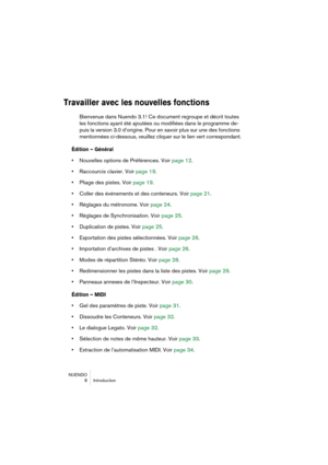 Page 8 
NUENDO
 8 Introduction 
Travailler avec les nouvelles fonctions
 
Bienvenue dans Nuendo 3.1! Ce document regroupe et décrit toutes 
les fonctions ayant été ajoutées ou modifiées dans le programme de-
puis la version 3.0 d’origine. Pour en savoir plus sur une des fonctions 
mentionnées ci-dessous, veuillez cliquer sur le lien vert correspondant. 
Édition – Général
 
•  
Nouvelles options de Préférences. Voir page 12.  
•  
Raccourcis clavier. Voir page 19.  
•  
Pliage des pistes. Voir page 19.  
•...