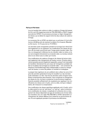 Page 71NUENDO
Travail sur les transferts film  71
Pull-up et Pull-down
Lors du transfert des rushes en vidéo, la cadence d’image doit passer 
de 24 à soit 25 images/seconde (en PAL/SECAM) ou 29,97 images/
seconde (en NTSC). Ce processus provoque un léger changement 
de vitesse, qui se déduit du rapport entre les deux valeurs de cadence 
d’image.
La conversion film en NTSC est atteint par un pull-down 2-3 et le film 
tourne à 23.98 ips afin de maintenir la relation 2-à-3 exacte. (Résultat : 
Le film tourne ~0.1%...