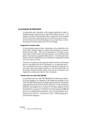 Page 72NUENDO
 72 Travail sur les transferts film
Le processus de télécinéma
Un télécinéma sert à transférer un film (support pellicule) en vidéo. Il 
transfère chaque image du film sur des trames vidéo (une trame = 1/2 
image), d’une façon très spécifique. Bien comprendre ce qui se passe 
lors de ce processus permet de lever la confusion pouvant survenir 
entre les fréquences d’échantillonnage pull-up et pull-down, et donc 
de préserver le synchronisme entre le son et l’image.
Images film et trames vidéo
Un...