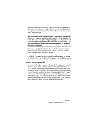 Page 73NUENDO
Travail sur les transferts film  73
Si tout se passe bien, la première image du film est transférée sur les 
deux trames de la première image vidéo, et ainsi de suite. Le tout est 
de respecter l’accélération de 4 %, de façon à conserver la correspon-
dance image à image.
Seul inconvénient lors de ces transferts PAL : augmenter la vitesse de dé-
filement de 4 % augmente aussi la hauteur de 4 % – ce qui se perçoit sur 
la voix (donc sur la perception d’un personnage), sur les effets sonores et 
sur...