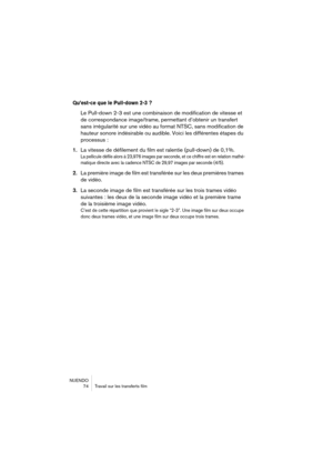 Page 74NUENDO
 74 Travail sur les transferts film
Qu’est-ce que le Pull-down 2-3 ?
Le Pull-down 2-3 est une combinaison de modification de vitesse et 
de correspondance image/trame, permettant d’obtenir un transfert 
sans irrégularité sur une vidéo au format NTSC, sans modification de 
hauteur sonore indésirable ou audible. Voici les différentes étapes du 
processus :
1.La vitesse de défilement du film est ralentie (pull-down) de 0,1%.
La pellicule défile alors à 23,976 images par seconde, et ce chiffre est en...