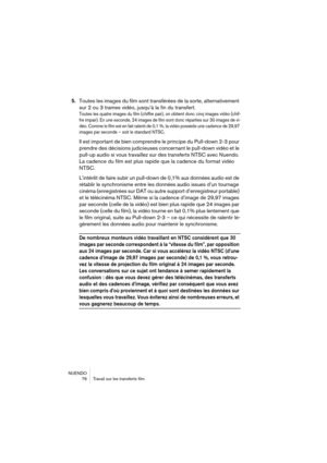 Page 76NUENDO
 76 Travail sur les transferts film
5.Toutes les images du film sont transférées de la sorte, alternativement 
sur 2 ou 3 trames vidéo, jusqu’à la fin du transfert.
Toutes les quatre images du film (chiffre pair), on obtient donc cinq images vidéo (chif-
fre impair). En une seconde, 24 images de film sont donc réparties sur 30 images de vi-
déo. Comme le film est en fait ralenti de 0,1 %, la vidéo possède une cadence de 29,97 
images par seconde – soit le standard NTSC.
Il est important de bien...