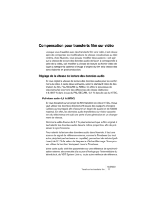 Page 77NUENDO
Travail sur les transferts film  77
Compensation pour transferts film sur vidéo
Lorsque vous travaillez avec des transferts film vers vidéo, il est néces-
saire de compenser les modifications de vitesse consécutives au télé-
cinéma. Avec Nuendo, vous pouvez modifier deux aspects : soit agir 
sur la vitesse de lecture des données audio de façon à correspondre à 
celle de la vidéo, soit modifier la vitesse de lecture du fichier vidéo de 
façon à rattraper la cadence d’image d’origine du film et la...