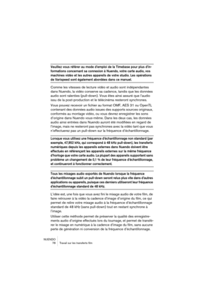 Page 78NUENDO
 78 Travail sur les transferts film
Veuillez vous référer au mode d’emploi de la Timebase pour plus d’in-
formations concernant sa connexion à Nuendo, votre carte audio, vos 
machines vidéo et les autres appareils de votre studio. Les opérations 
de Varispeed sont également abordées dans ce manuel.
Comme les vitesses de lecture vidéo et audio sont indépendantes 
dans Nuendo, la vidéo conserve sa cadence, tandis que les données 
audio sont ralenties (pull-down). Vous êtes ainsi assuré que l’audio...