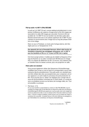 Page 79NUENDO
Travail sur les transferts film  79
Pull-up audio +4,1667 % (PAL/SECAM)
Le pull-up (+4,1667 %) sert, comme expliqué précédemment, à com-
penser la différence de cadence d’image entre le film (24 images par 
seconde) et la vidéo (25 images par seconde). Comme le film est 
accéléré de +4,1667 % lors du transfert, les données audio dans 
Nuendo doivent être lues à une vitesse supérieure de 4,1667 % pour 
maintenir le synchronisme avec l’image tout au long des phases d’édi-
tion et de mixage.
Dans ce...