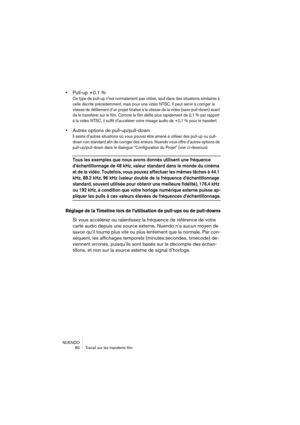 Page 80NUENDO
 80 Travail sur les transferts film
•Pull-up +0.1 %
Ce type de pull-up n’est normalement pas utilisé, sauf dans des situations similaires à 
celle décrite précédemment, mais pour une vidéo NTSC. Il peut servir à corriger la 
vitesse de défilement d’un projet finalisé à la vitesse de la vidéo (sans pull-down) avant 
de le transférer sur le film. Comme le film défile plus rapidement de 0,1 % par rapport 
à la vidéo NTSC, il suffit d’accélérer votre mixage audio de +0,1 % pour le transfert.
•Autres...