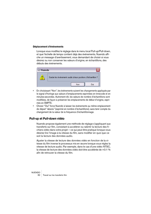 Page 82NUENDO
 82 Travail sur les transferts film
Déplacement d’événements
Lorsque vous modifiez le réglage dans le menu local Pull-up/Pull-down, 
et que l’échelle de temps contient déjà des événements, Nuendo affi-
che un message d’avertissement, vous demandant de choisir si vous 
désirez ou non conserver les valeurs d’origine, en échantillons, des 
débuts des événements.
• En choisissant “Non”, les événements suivent les changements appliqués par 
le signal d’horloge aux valeurs d’emplacements exprimées en...