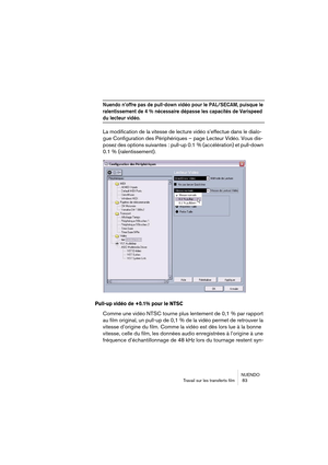 Page 83NUENDO
Travail sur les transferts film  83
Nuendo n’offre pas de pull-down vidéo pour le PAL/SECAM, puisque le 
ralentissement de 4 % nécessaire dépasse les capacités de Varispeed 
du lecteur vidéo.
La modification de la vitesse de lecture vidéo s’effectue dans le dialo-
gue Configuration des Périphériques – page Lecteur Vidéo. Vous dis-
posez des options suivantes : pull-up 0.1 % (accélération) et pull-down 
0.1 % (ralentissement).
Pull-up vidéo de +0.1% pour le NTSC
Comme une vidéo NTSC tourne plus...