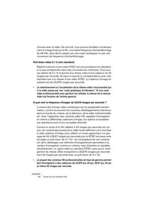 Page 84NUENDO
 84 Travail sur les transferts film
chrones avec la vidéo. De surcroît, vous pouvez transférer numérique-
ment le mixage final sur le film, à la même fréquence d’échantillonnage 
de 48 kHz, sans devoir passer par une copie analogique ou par une 
conversion de fréquence d’échantillonnage.
Pull-down vidéo 0,1 % (non standard)
Ralentir la lecture d’une vidéo NTSC est une procédure non standard, 
à ne pas entreprendre dans des circonstances ordinaires. Vous pou-
vez ralentir de 0,1 % la lecture d’un...