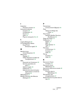 Page 87NUENDO
Index 87
I
Inspecteur
Panneaux annexes
 30
Instruments externes
À propos
 35
Configuration
 39
Favoris
 42
Geler
 44
Plug-ins manquants
 35, 43
L
Legato (Dialogue) 32
Loi de Répartition Stéréo
Equal Power 
(Puissance égale)
 28
M
Manette de jeu
Activer/Désactiver
 68
Métronome
Réglage
 24
Utiliser Signature du début de 
l’enregistrement
 24
MIDI
Dissoudre les Conteneurs
 32
Gel des paramètres de 
piste
 31
Options Legato
 32
Préférences
 16
Sélection de notes de hauteur 
égale (même ou toutes les...