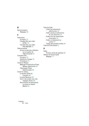 Page 88NUENDO
 88 Index
S
Synchronisation
Réglages
 25
T
Télécinéma
À propos
 72
Transfert film vers vidéo 
NTSC
 73
Transfert film vers vidéo 
PAL/SECAM
 72
Télécommande
Accès au panneau utilisateur
via un pupitre de 
Télécommande
 61
Transferts Film
À propos
 70
Cadences d’image
 70
Procédures
 70
Travail en Réseau
Mélanger Projet Actif au Projet 
Réseau sélectionné
 64
Télécharger Pistes 
Sélectionnées
 64
Travail en réseau
La fenêtre d’État du 
Transfert
 66
La piste Marqueur
 66
Ouvrir des projets avec...