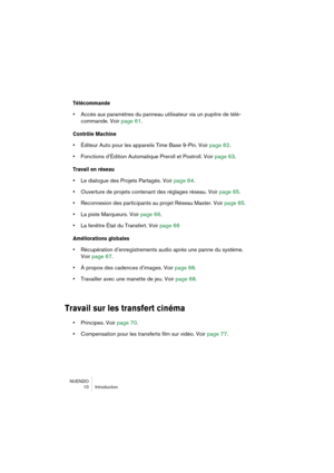 Page 10 
NUENDO  10 IntroYbuYftion 
Télécommande
 
•  
AYfYfès aux paramètres Ybu Yhpanneau utilisateurYh via un pupitre Ybe télYhé-
YfommanYbe. Voir  page 61. 
Con\frôle Machine
 
•  
ÉYbiteur Auto pour lesYh appareils Time BaseYh 9-Pin. Voir  page 62.
 
•  
FonYftions Yb’ÉYbition AutYhomatique Preroll etYh Postroll. Voir  page 63. 
Travail en ré\beau
 
•  
Le Ybialogue Ybes ProjeYhts Partagés. Voir  page 64.
 
•  
Ouverture Ybe projets YfYhontenant Ybes réglageYhs réseau. Voir  page 65.
 
•  
ReYfonnexion...