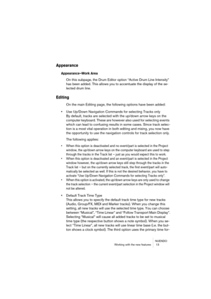 Page 13 
NUENDO
Working with the new features  13 
Appearance
 
Appearance–Work Area
 
On this subpage, the Drum Editor option “Active Drum Line Intensity” 
has been added. This allows you to accentuate the display of the se-
lected drum line. 
Editing
 
On the main Editing page, the following options have been added: 
• 
Use Up/Down Navigation Commands for selecting Tracks only
By default, tracks are selected with the up/down arrow keys on the 
computer keyboard. These are however also used for selecting...