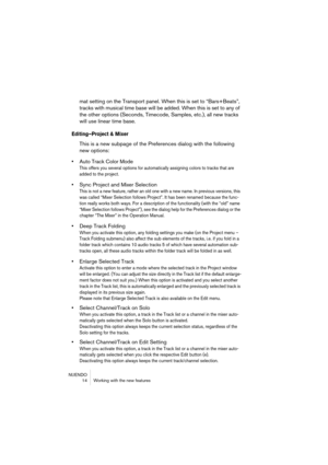 Page 14 
NUENDO
 14 Working with the new features 
mat setting on the Transport panel. When this is set to “Bars+Beats”, 
tracks with musical time base will be added. When this is set to any of 
the other options (Seconds, Timecode, Samples, etc.), all new tracks 
will use linear time base. 
Editing–Project & Mixer
 
This is a new subpage of the Preferences dialog with the following 
new options: 
• 
Auto Track Color Mode 
This offers you several options for automatically assigning colors to tracks that are...