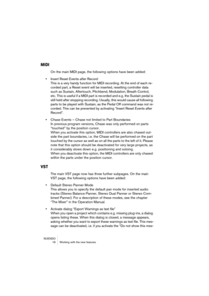 Page 16 
NUENDO
 16 Working with the new features 
MIDI
 
On the main MIDI page, the following options have been added: 
• 
Insert Reset Events after Record
This is a very handy function for MIDI recording. At the end of each re-
corded part, a Reset event will be inserted, resetting controller data 
such as Sustain, Aftertouch, Pitchbend, Modulation, Breath Control, 
etc. This is useful if a MIDI part is recorded and e.g. the Sustain pedal is 
still held after stopping recording. Usually, this would cause all...