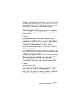 Page 17 
NUENDO
Working with the new features  17 
sage again” checkbox, it will not be displayed in the future (when open-
ing other projects with missing plug-ins etc.). To display this message 
again, and thus be able to export important warnings as text files, acti-
vate the option “Activate dialog ‘Export Warnings as text file’”. 
• 
Warn on Processing Overloads
When you activate this option, a warning message will be displayed 
as soon as the CPU clip indicator (on the Transport panel) lights up 
during...