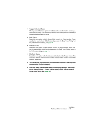 Page 19NUENDO
Working with the new features  19
•Toggle Selected Track
When you select this menu option, the fold state of the selected track is reversed, i.e. 
if the track was folded in (its elements (subtracks) were hidden), it is now unfolded (all 
subtracks displayed) and vice versa.
•Fold Tracks
Select this menu option to fold in all open folder tracks in the Project window. Please 
note that the exact behavior of this function depends on the “Deep Track Folding” set-
ting in the Preferences dialog, see...