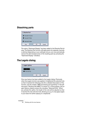 Page 32NUENDO
 32 Working with the new features
Dissolving parts
The option “Optimized Display” has been added to the Dissolve Part di-
alog. The Dissolve Part function still splits parts into separate channels 
or pitches (depending on your settings), but you can now automatically 
remove the silent (empty) areas of the resulting parts by activating the 
“Optimized Display” checkbox.
The Legato dialog
One new feature has been added to the Legato dialog. Previously, 
when the Legato function was applied, it...