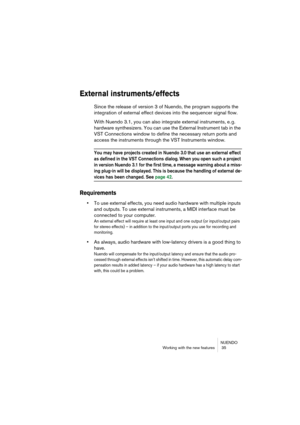 Page 35NUENDO
Working with the new features  35
External instruments/effects
Since the release of version 3 of Nuendo, the program supports the 
integration of external effect devices into the sequencer signal flow.
With Nuendo 3.1, you can also integrate external instruments, e. g. 
hardware synthesizers. You can use the External Instrument tab in the 
VST Connections window to define the necessary return ports and 
access the instruments through the VST Instruments window.
You may have projects created in...