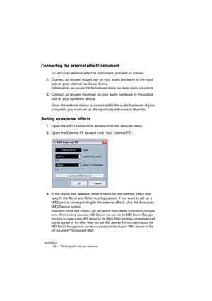 Page 36NUENDO
 36 Working with the new features
Connecting the external effect/instrument
To set up an external effect or instrument, proceed as follows:
1.Connect an unused output pair on your audio hardware to the input 
pair on your external hardware device.
In this example, we assume that the hardware device has stereo inputs and outputs.
2.Connect an unused input pair on your audio hardware to the output 
pair on your hardware device.
Once the external device is connected to the audio hardware of your...