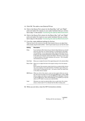 Page 37NUENDO
Working with the new features  37
4.Click OK. This adds a new External FX bus.
5.Click in the Device Port column for the Send Bus “Left” and “Right” 
ports and select the outputs on your audio hardware that you connec-
ted in step 1 in the section “Connecting the external effect/instrument”.
6.Click in the Device Port column for the Return Bus “Left” and “Right” 
ports and select the inputs on your audio hardware that you connec-
ted in step 2 in the section “Connecting the external...