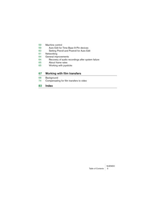 Page 5 NUENDO
Table of Contents  5 
59Ma\fhine \fontrol
59 Auto Edit for Time B\hase 9-Pin devi\fes
60 Setting Preroll an\hd Postroll for Auto\h Edit
61 Networking
64 General improvements\h
64 Re\fover\b of audio re\f\hordings after s\bste\hm failure
65 About frame rates
65 Working with jo\bsti\fks\h 
67Working with film t\Wransfers 
68Ba\fkground
74 Compensating for fi\hlm transfers to vid\heo 
83In\bex 