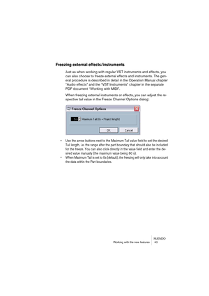 Page 43NUENDO
Working with the new features  43
Freezing external effects/instruments
Just as when working with regular VST instruments and effects, you 
can also choose to freeze external effects and instruments. The gen-
eral procedure is described in detail in the Operation Manual chapter 
“Audio effects” and the “VST Instruments” chapter in the separate 
PDF document “Working with MIDI”.
When freezing external instruments or effects, you can adjust the re-
spective tail value in the Freeze Channel Options...