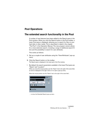 Page 51NUENDO
Working with the new features  51
Pool Operations
The extended search functionality in the Pool
A number of new features have been added to the Search pane in the 
Pool window. When you click the Search button in the Pool toolbar, a 
lower Pool pane is displayed, allowing you to search for files on your 
hard disk or other media. This is described in detail in the chapter 
“The Pool” in the Operation Manual. The new program version allows 
for a more extensive search, including a range of...