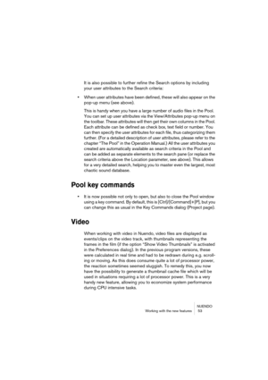 Page 53NUENDO
Working with the new features  53
It is also possible to further refine the Search options by including 
your user attributes to the Search criteria:
•When user attributes have been defined, these will also appear on the 
pop-up menu (see above).
This is handy when you have a large number of audio files in the Pool. 
You can set up user attributes via the View/Attributes pop-up menu on 
the toolbar. These attributes will then get their own columns in the Pool. 
Each attribute can be defined as...