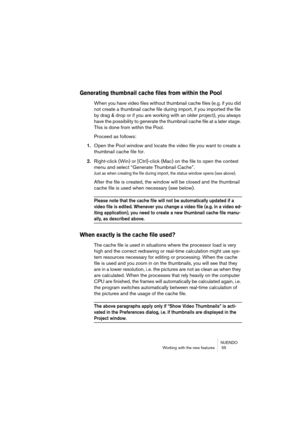 Page 55NUENDO
Working with the new features  55
Generating thumbnail cache files from within the Pool
When you have video files without thumbnail cache files (e.g. if you did 
not create a thumbnail cache file during import, if you imported the file 
by drag & drop or if you are working with an older project), you always 
have the possibility to generate the thumbnail cache file at a later stage. 
This is done from within the Pool.
Proceed as follows:
1.Open the Pool window and locate the video file you want to...