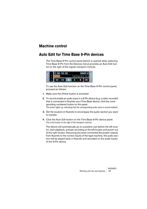 Page 59NUENDO
Working with the new features  59
Machine control
Auto Edit for Time Base 9-Pin devices
The Time Base 9-Pin control panel (which is opened when selecting 
Time Base 9-Pin from the Devices menu) provides an Auto Edit but-
ton to the right of the regular transport controls.
To use the Auto Edit function on the Time Base 9-Pin control panel, 
proceed as follows:
1.Make sure the Online button is activated.
2.To record enable an audio track in a 9-Pin device (e.g. a video recorder) 
that is connected...