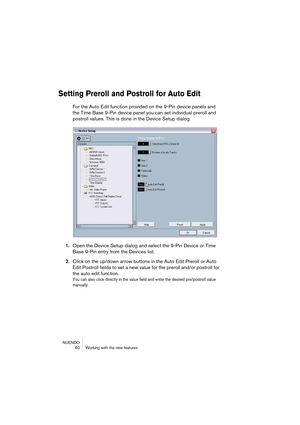 Page 60NUENDO
 60 Working with the new features
Setting Preroll and Postroll for Auto Edit
For the Auto Edit function provided on the 9-Pin device panels and 
the Time Base 9-Pin device panel you can set individual preroll and 
postroll values. This is done in the Device Setup dialog.
1.Open the Device Setup dialog and select the 9-Pin Device or Time 
Base 9-Pin entry from the Devices list.
2.Click on the up/down arrow buttons in the Auto Edit Preroll or Auto 
Edit Postroll fields to set a new value for the...