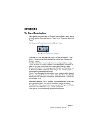 Page 61NUENDO
Working with the new features  61
Networking
The Shared Projects dialog
There are two new buttons in the Shared Projects dialog, called “Merge 
Active Project to Selected Network Project” and “Download Selected 
Tracks”.
•When you click the “Merge Active Project to Selected Network Project” 
button, the currently active project will be merged with the selected 
Network project.
You will be asked whether you wish to download the shared project before merging. 
Clicking “No” allows you to simply...