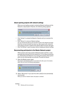 Page 62NUENDO
 62 Working with the new features
About opening projects with network settings
When you are loading a project containing Network settings and the 
Network is deactivated in Nuendo, the following dialog appears:
• Click “Activate” to activate the Network in Nuendo and try to reconnect the 
project.
• Click “Remove” to remove all Network settings. 
You can choose this when you do not want to work in the network any longer. 
Note that can also be handy if you have e.g. older projects with corrupt...