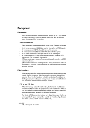 Page 68NUENDO
 68 Working with film transfers
Background
Framerates
Since Nuendo has been created from the ground up as a total media 
production system, it must be capable of working with all different 
types of video and film framerates.
Standard framerates
There are several framerate standards in use today. They are as follows:
• 23.98 frames per second (23.98 fps) used for cinema film to NTSC transfer.
• 24 frames per second (24 fps) used for cinema film cameras.
• 25 frames per second (25 fps) used for...