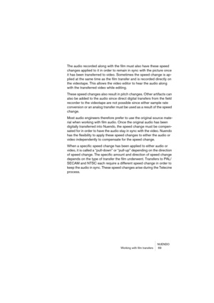 Page 69NUENDO
Working with film transfers  69
The audio recorded along with the film must also have these speed 
changes applied to it in order to remain in sync with the picture once 
it has been transferred to video. Sometimes the speed change is ap-
plied at the same time as the film transfer and is recorded directly on 
the videotape. This allows the video editor to hear the audio along 
with the transferred video while editing.
These speed changes also result in pitch changes. Other artifacts can 
also be...