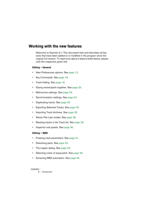 Page 8 
NUENDO
 8 Introduction 
Working with the new features
 
Welcome to Nuendo 3.1! This document lists and describes all fea-
tures that have been added to or modified in the program since the 
original 3.0 version. To read more about a feature listed below, please 
click the respective green link. 
Editing – General
 
•  
New Preferences options. See page 12.  
•  
Key Commands. See page 18.  
•  
Track folding. See page 18.  
•  
Gluing events/parts together. See page 20.  
•  
Metronome settings. See...