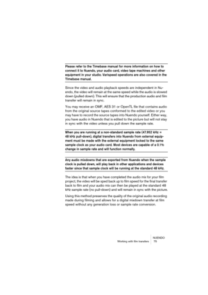 Page 75NUENDO
Working with film transfers  75
Please refer to the Timebase manual for more information on how to 
connect it to Nuendo, your audio card, video tape machines and other 
equipment in your studio. Varispeed operations are also covered in the 
TImebase manual.
Since the video and audio playback speeds are independent in Nu-
endo, the video will remain at the same speed while the audio is slowed 
down (pulled down). This will ensure that the production audio and film 
transfer will remain in sync....