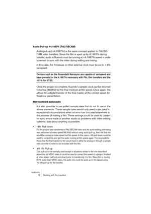 Page 76NUENDO
 76 Working with film transfers
Audio Pull-up +4.1667% (PAL/SECAM)
Audio pull-up (+4.1667%) is the same concept applied to PAL/SE-
CAM video transfers. Since the film is sped up by 4.1667% during 
transfer, audio in Nuendo must be running at +4.1667% speed in order 
to remain in sync with the video during editing and mixing. 
In this case, the Timebase or other external clock must be set to +4% 
varispeed. 
Devices such as the Rosendahl Nanosync are capable of varispeed and 
have presets for the...