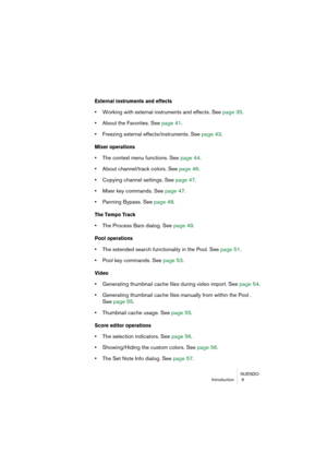 Page 9 
NUENDO
Introduction  9 
External instruments and effects
 
• 
Working with external instruments and effects. See page 35.  
• 
About the Favorites. See page 41.  
• 
Freezing external effects/instruments. See page 43. 
Mixer operations
 
• 
The context menu functions. See page 44.  
• 
About channel/track colors. See page 46.  
• 
Copying channel settings. See page 47.  
• 
Mixer key commands. See page 47.  
• 
Panning Bypass. See page 48. 
The Tempo Track
 
• 
The Process Bars dialog. See page 49....