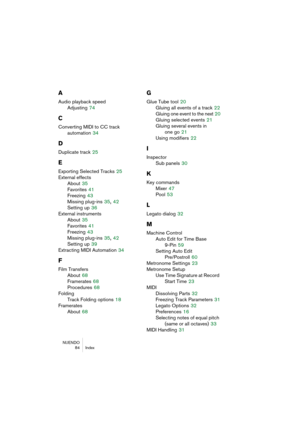 Page 84NUENDO
 84 Index
A
Audio playback speed
Adjusting
 74
C
Converting MIDI to CC track 
automation
 34
D
Duplicate track 25
E
Exporting Selected Tracks 25
External effects
About
 35
Favorites
 41
Freezing
 43
Missing plug-ins
 35, 42
Setting up
 36
External instruments
About
 35
Favorites
 41
Freezing
 43
Missing plug-ins
 35, 42
Setting up
 39
Extracting MIDI Automation
 34
F
Film Transfers
About
 68
Framerates
 68
Procedures
 68
Folding
Track Folding options
 18
Framerates
About
 68
G
Glue Tube tool 20...