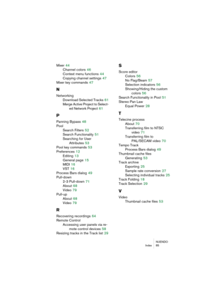 Page 85NUENDO
Index 85
Mixer 44
Channel colors
 46
Context menu functions
 44
Copying channel settings
 47
Mixer key commands
 47
N
Networking
Download Selected Tracks
 61
Merge Active Project to Select-
ed Network Project
 61
P
Panning Bypass 48
Pool
Search Filters
 52
Search Functionality
 51
Searching for User 
Attributes
 53
Pool key commands
 53
Preferences
 12
Editing
 13
General page
 15
MIDI
 16
VST
 16
Process Bars dialog
 49
Pull-down
2-3 Pull-down
 71
About
 68
Video
 79
Pull-up
About
 68
Video
 79...