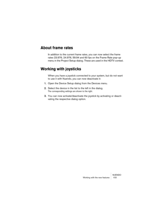 Page 103NUENDO
Working with the new features  103
About frame rates
In addition to the current frame rates, you can now select the frame 
rates 23.976, 24.976, 59.94 and 60 fps on the Frame Rate pop-up 
menu in the Project Setup dialog. These are used in the HDTV context.
Working with joysticks
When you have a joystick connected to your system, but do not want 
to use it with Nuendo, you can now deactivate it:
1.Open the Device Setup dialog from the Devices menu.
2.Select the device in the list to the left in...