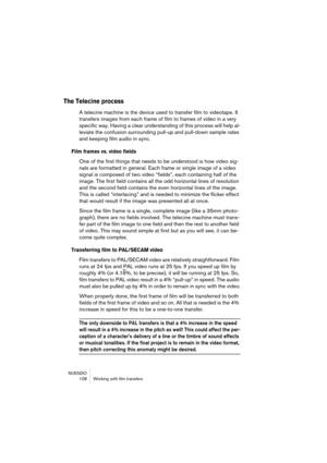 Page 108NUENDO
 108 Working with film transfers
The Telecine process
A telecine machine is the device used to transfer film to videotape. It 
transfers images from each frame of film to frames of video in a very 
specific way. Having a clear understanding of this process will help al-
leviate the confusion surrounding pull-up and pull-down sample rates 
and keeping film audio in sync.
Film frames vs. video fields
One of the first things that needs to be understood is how video sig-
nals are formatted in general....