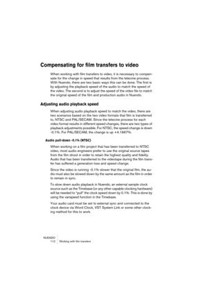 Page 112NUENDO
 112 Working with film transfers
Compensating for film transfers to video
When working with film transfers to video, it is necessary to compen-
sate for the change in speed that results from the telecine process. 
With Nuendo, there are two basic ways this can be done. The first is 
by adjusting the playback speed of the audio to match the speed of 
the video. The second is to adjust the speed of the video file to match 
the original speed of the film and production audio in Nuendo.
Adjusting...