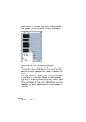 Page 116NUENDO
 116 Working with film transfers
Nuendo provides an adjustment of the timeline to compensate for 
these changes. This setting is found in the Project Setup dialog:
The Pull-up/Pull-down pop-up menu in the Project Setup dialog.
Whenever you apply an audio pull to Nuendo from an external clock, 
you should also set this menu to the appropriate choice. This allows 
Nuendo to recalculate the sample count to reflect the adjusted sam-
ple rate. 
For example, if the setting in the Project Setup dialog is...