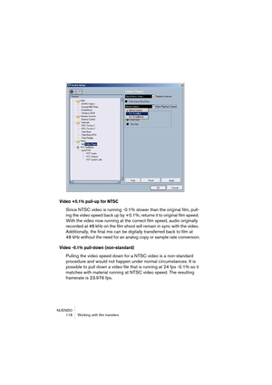 Page 118NUENDO
 118 Working with film transfers
Video +0.1% pull-up for NTSC
Since NTSC video is running -0.1% slower than the original film, pull-
ing the video speed back up by +0.1%, returns it to original film speed. 
With the video now running at the correct film speed, audio originally 
recorded at 48 kHz on the film shoot will remain in sync with the video. 
Additionally, the final mix can be digitally transferred back to film at 
48 kHz without the need for an analog copy or sample rate conversion.
Video...
