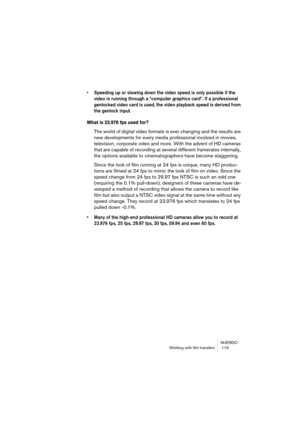 Page 119NUENDO
Working with film transfers  119
• Speeding up or slowing down the video speed is only possible if the 
video is running through a “computer graphics card”. If a professional 
genlocked video card is used, the video playback speed is derived from 
the genlock input.
What is 23.976 fps used for?
The world of digital video formats is ever changing and the results are 
new developments for every media professional involved in movies, 
television, corporate video and more. With the advent of HD...