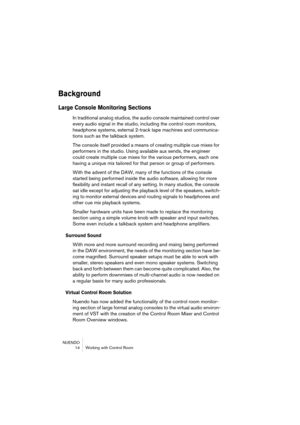 Page 14 
NUENDO
 14 Working with Control Room 
Background
 
Large Console Monitoring Sections
 
In traditional analog studios, the audio console maintained control over 
every audio signal in the studio, including the control room monitors, 
headphone systems, external 2-track tape machines and communica-
tions such as the talkback system.
The console itself provided a means of creating multiple cue mixes for 
performers in the studio. Using available aux sends, the engineer 
could create multiple cue mixes for...